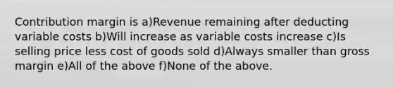 Contribution margin is a)Revenue remaining after deducting variable costs b)Will increase as variable costs increase c)Is selling price less cost of goods sold d)Always smaller than gross margin e)All of the above f)None of the above.