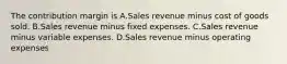 The contribution margin is A.Sales revenue minus cost of goods sold. B.Sales revenue minus fixed expenses. C.Sales revenue minus variable expenses. D.Sales revenue minus operating expenses