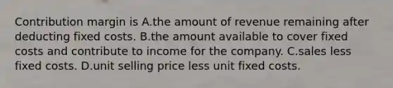 Contribution margin is A.the amount of revenue remaining after deducting fixed costs. B.the amount available to cover fixed costs and contribute to income for the company. C.sales less fixed costs. D.unit selling price less unit fixed costs.