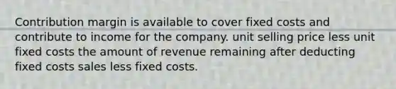 Contribution margin is available to cover fixed costs and contribute to income for the company. unit selling price less unit fixed costs the amount of revenue remaining after deducting fixed costs sales less fixed costs.