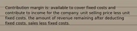 Contribution margin is: available to cover fixed costs and contribute to income for the company. unit selling price less unit fixed costs. the amount of revenue remaining after deducting fixed costs. sales less fixed costs.