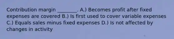 Contribution margin ________. A.) Becomes profit after fixed expenses are covered B.) Is first used to cover variable expenses C.) Equals sales minus fixed expenses D.) Is not affected by changes in activity