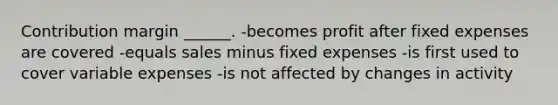 Contribution margin ______. -becomes profit after fixed expenses are covered -equals sales minus fixed expenses -is first used to cover variable expenses -is not affected by changes in activity