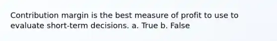 Contribution margin is the best measure of profit to use to evaluate short-term decisions. a. True b. False