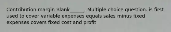 Contribution margin Blank______. Multiple choice question. is first used to cover variable expenses equals sales minus fixed expenses covers fixed cost and profit