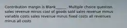 Contribution margin is Blank______. Multiple choice question. sales revenue minus cost of goods sold sales revenue minus variable costs sales revenue minus fixed costs all revenues minus all costs