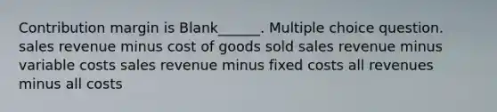 Contribution margin is Blank______. Multiple choice question. sales revenue minus cost of goods sold sales revenue minus variable costs sales revenue minus fixed costs all revenues minus all costs