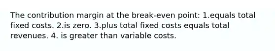 The contribution margin at the break-even point: 1.equals total fixed costs. 2.is zero. 3.plus total fixed costs equals total revenues. 4. is greater than variable costs.