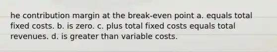 he contribution margin at the break-even point a. equals total fixed costs. b. is zero. c. plus total fixed costs equals total revenues. d. is greater than variable costs.