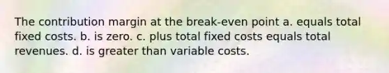 The contribution margin at the break-even point a. equals total fixed costs. b. is zero. c. plus total fixed costs equals total revenues. d. is greater than variable costs.