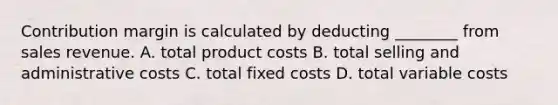 Contribution margin is calculated by deducting​ ________ from sales revenue. A. total product costs B. total selling and administrative costs C. total fixed costs D. total variable costs