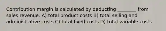 Contribution margin is calculated by deducting ________ from sales revenue. A) total product costs B) total selling and administrative costs C) total fixed costs D) total variable costs