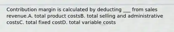 Contribution margin is calculated by deducting ___ from sales revenue.A. total product costsB. total selling and administrative costsC. total fixed costD. total variable costs