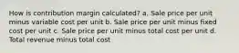 How is contribution margin calculated? a. Sale price per unit minus variable cost per unit b. Sale price per unit minus fixed cost per unit c. Sale price per unit minus total cost per unit d. Total revenue minus total cost