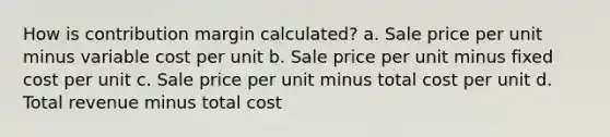 How is contribution margin calculated? a. Sale price per unit minus variable cost per unit b. Sale price per unit minus fixed cost per unit c. Sale price per unit minus total cost per unit d. Total revenue minus total cost