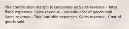 The contribution margin is calculated as Sales revenue - Total fixed expenses. Sales revenue - Variable cost of goods sold. Sales revenue - Total variable expenses. Sales revenue - Cost of goods sold.