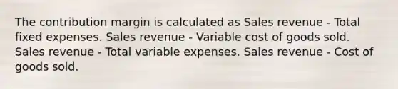 The contribution margin is calculated as Sales revenue - Total fixed expenses. Sales revenue - Variable cost of goods sold. Sales revenue - Total variable expenses. Sales revenue - Cost of goods sold.