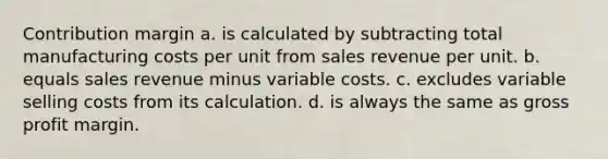 Contribution margin a. is calculated by subtracting total manufacturing costs per unit from sales revenue per unit. b. equals sales revenue minus variable costs. c. excludes variable selling costs from its calculation. d. is always the same as gross profit margin.