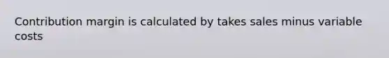 Contribution margin is calculated by takes sales minus variable costs