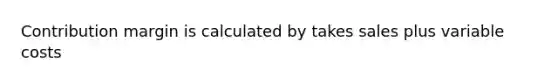 Contribution margin is calculated by takes sales plus variable costs