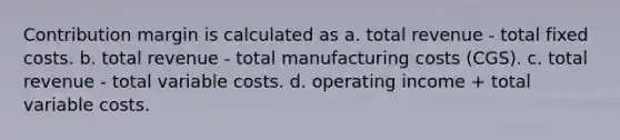 Contribution margin is calculated as a. total revenue - total fixed costs. b. total revenue - total manufacturing costs (CGS). c. total revenue - total variable costs. d. operating income + total variable costs.