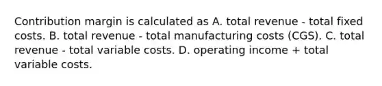 Contribution margin is calculated as A. total revenue - total fixed costs. B. total revenue - total manufacturing costs (CGS). C. total revenue - total variable costs. D. operating income + total variable costs.