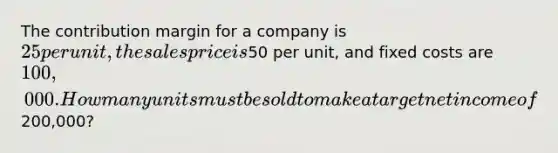 The contribution margin for a company is 25 per unit, the sales price is50 per unit, and fixed costs are 100,000. How many units must be sold to make a target net income of200,000?