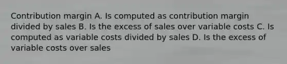 Contribution margin A. Is computed as contribution margin divided by sales B. Is the excess of sales over variable costs C. Is computed as variable costs divided by sales D. Is the excess of variable costs over sales