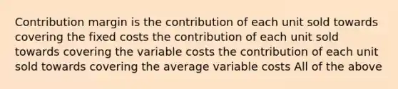 ​Contribution margin is ​the contribution of each unit sold towards covering the fixed costs ​the contribution of each unit sold towards covering the variable costs ​the contribution of each unit sold towards covering the average variable costs ​All of the above