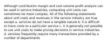 Although contribution margin and cost-volume-profit analysis can be used in service industries, computing unit costs can sometimes be more complex. All of the following statements about unit costs and revenues in the service industry are true except a. services do not have a tangible nature b. it is difficult to trace costs to a particular service c. it is generally not possible to use unit costs to make pricing decisions in service industries d. services frequently require many transactions provided by a number of departments