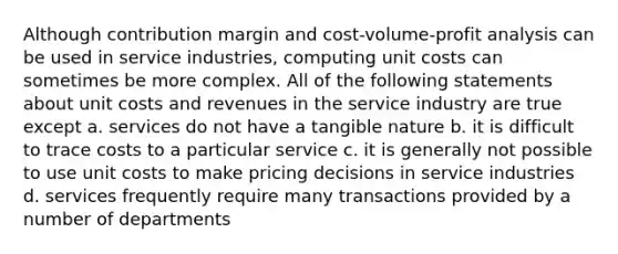 Although contribution margin and cost-volume-profit analysis can be used in service industries, computing unit costs can sometimes be more complex. All of the following statements about unit costs and revenues in the service industry are true except a. services do not have a tangible nature b. it is difficult to trace costs to a particular service c. it is generally not possible to use unit costs to make pricing decisions in service industries d. services frequently require many transactions provided by a number of departments