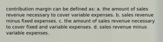 contribution margin can be defined as: a. the amount of sales revenue necessary to cover variable expenses. b. sales revenue minus fixed expenses. c. the amount of sales revenue necessary to cover fixed and variable expenses. d. sales revenue minus variable expenses.