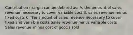 Contribution margin can be defined as: A. the amount of sales revenue necessary to cover variable cost B. sales revenue minus fixed costs C The amount of sales revenue necessary to cover fixed and variable costs Sales revenue minus variable costs Sales revenue minus cost of goods sold