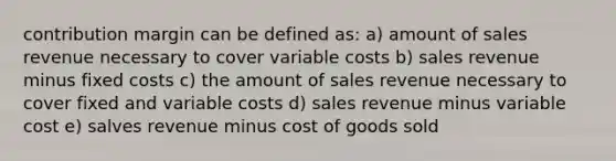 contribution margin can be defined as: a) amount of sales revenue necessary to cover variable costs b) sales revenue minus fixed costs c) the amount of sales revenue necessary to cover fixed and variable costs d) sales revenue minus variable cost e) salves revenue minus cost of goods sold