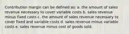 Contribution margin can be defined as: a. the amount of sales revenue necessary to cover variable costs b. sales revenue minus fixed costs c. the amount of sales revenue necessary to cover fixed and variable costs d. sales revenue minus variable costs e. sales revenue minus cost of goods sold.