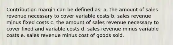 Contribution margin can be defined as: a. the amount of sales revenue necessary to cover variable costs b. sales revenue minus fixed costs c. the amount of sales revenue necessary to cover fixed and variable costs d. sales revenue minus variable costs e. sales revenue minus cost of goods sold.