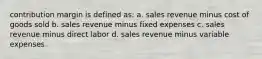 contribution margin is defined as: a. sales revenue minus cost of goods sold b. sales revenue minus fixed expenses c. sales revenue minus direct labor d. sales revenue minus variable expenses