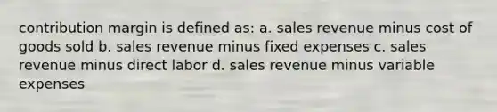 contribution margin is defined as: a. sales revenue minus cost of goods sold b. sales revenue minus fixed expenses c. sales revenue minus direct labor d. sales revenue minus variable expenses