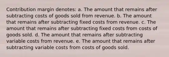 Contribution margin denotes: a. The amount that remains after subtracting costs of goods sold from revenue. b. The amount that remains after subtracting fixed costs from revenue. c. The amount that remains after subtracting fixed costs from costs of goods sold. d. The amount that remains after subtracting variable costs from revenue. e. The amount that remains after subtracting variable costs from costs of goods sold.