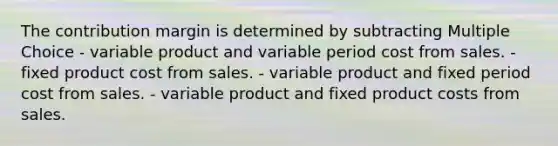 The contribution margin is determined by subtracting Multiple Choice - variable product and variable period cost from sales. - fixed product cost from sales. - variable product and fixed period cost from sales. - variable product and fixed product costs from sales.