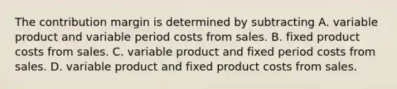 The contribution margin is determined by subtracting A. variable product and variable period costs from sales. B. fixed product costs from sales. C. variable product and fixed period costs from sales. D. variable product and fixed product costs from sales.