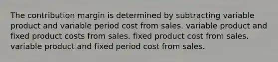 The contribution margin is determined by subtracting variable product and variable period cost from sales. variable product and fixed product costs from sales. fixed product cost from sales. variable product and fixed period cost from sales.