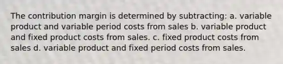 The contribution margin is determined by subtracting: a. variable product and variable period costs from sales b. variable product and fixed product costs from sales. c. fixed product costs from sales d. variable product and fixed period costs from sales.