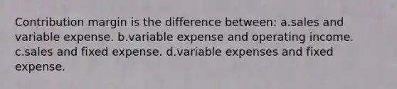 Contribution margin is the difference between: a.sales and variable expense. b.variable expense and operating income. c.sales and fixed expense. d.variable expenses and fixed expense.