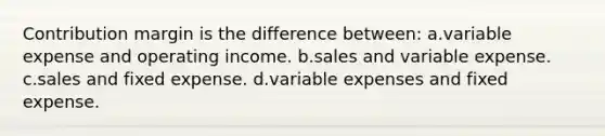 Contribution margin is the difference between: a.variable expense and operating income. b.sales and variable expense. c.sales and fixed expense. d.variable expenses and fixed expense.