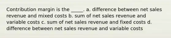 Contribution margin is the _____. a. difference between <a href='https://www.questionai.com/knowledge/ksNDOTmr42-net-sales' class='anchor-knowledge'>net sales</a> revenue and mixed costs b. sum of net sales revenue and variable costs c. sum of net sales revenue and fixed costs d. difference between net sales revenue and variable costs