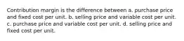 Contribution margin is the difference between a. purchase price and fixed cost per unit. b. selling price and variable cost per unit. c. purchase price and variable cost per unit. d. selling price and fixed cost per unit.