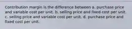 Contribution margin is the difference between a. purchase price and variable cost per unit. b. selling price and fixed cost per unit. c. selling price and variable cost per unit. d. purchase price and fixed cost per unit.