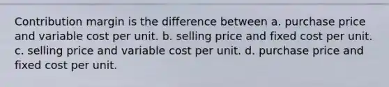 Contribution margin is the difference between a. purchase price and variable cost per unit. b. selling price and fixed cost per unit. c. selling price and variable cost per unit. d. purchase price and fixed cost per unit.