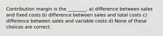 Contribution margin is the ________. a) difference between sales and fixed costs b) difference between sales and total costs c) difference between sales and variable costs d) None of these choices are correct.